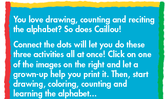 You love drawing, counting and reciting the alphabet? So does Caillou! Connect the Dots will let you do these three activities all at once! Click on one of the images on the right and let a grown-up help you print it. Then, start drawing, coloring, counting and learning the alphabet...