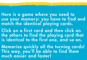 Here is a game where you need to use your memory: you have to find and match the identical playing cards. Click on the first card and then, click on the others to find the playing card that is identical to the first one, and so on. Memorize quickly all the turning cards! This way, you'll be able to find them much easier and faster!