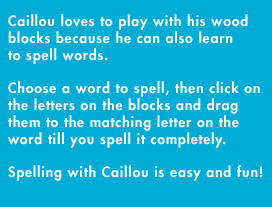 Caillou loves to play with his wood blocks because he can also learn to spell words. Choose a word to spell, then click on the letters on the blocks and drag them to the matching letter on the word until you spell it completely. Spelling with Caillou is easy and fun!