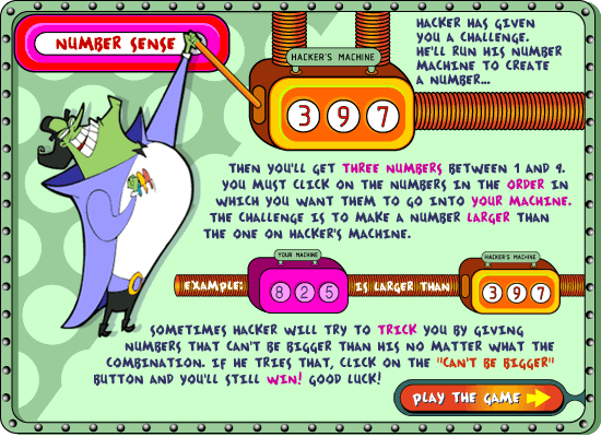 NUMBER SENSE: Hacker has given you a challenge.  He'll run his Number Machine to create a number... then you'll get three numbers between 1 and 9.  You must click on the numbers in the order in which you want them to go into your macine.  the challenge is to make a number larger than the one on Hacker's machine.  Example: 825 is larger than 397.  Sometimes hacker will try to trick you by giving numbers that can't be bigger than his no matter what the combination.  If he tries that click on the 'can't be bigger' button and you'll still win!  Good luck!