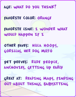 Age: What do you think? -- Favorite color: Orange -- Favorite line: I wonder what would happen if I -- Other Faves: Hula hoops, gorillas, her dog Mojo -- Pet Peeves: Rude people, anchovies, getting up early -- Great at: Reading maps, finding out about things, babysitting