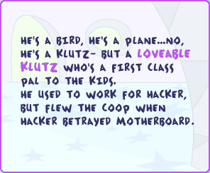 He's a bird, he's a plane...no, he's a klutz - but a loveable klutz who's a first class pal to the kids. He used to work for Hacker, but flew the coop when Hacker betrayed Motherboard.