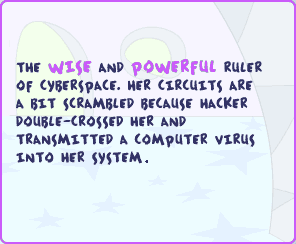 The wise and powerful ruler of Cyberspace. Her circuits are a bit scrambled because Hacker double-crossed her and transmitted a computer virus into her system.