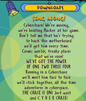 Song: Sing Along! Cyberchase! We're moving, we're beating Hacker at his game. Don't tell me that he's trying to hack the motherboard we'll get him every time. Cosmic worlds, freaky places that we've seen! WE'VE GOT THE POWER OF ONE TWO THREE FOUR Running in a Cyberchase we'll meet him face to face we'll stick together, all the time adventures in cyberspace. THE CHASE IS ON! Just wait and C Y B E R CHASE!