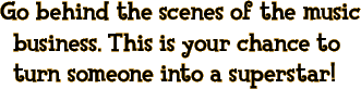 Go behind the scenes of the music business. This is your chance to turn someone into a superstar!