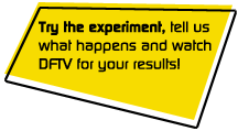 Try the experiment, tell us what happens and watch DFTV for your results!