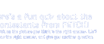 Here's a fun quiz about the contestants from FETCH! Click on the picture you think is the right answer. We'll tell you the righ