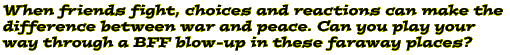 When friends fight, choices and reactions can make the difference between war and peace. Can you play your way through a BFF blow-up in these faraway places?