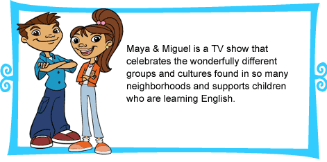 Maya & Miguel is a TV show that celebrates the wonderfully different groups and cultures found in so many neighborhoods, and supports children who are learning English. 