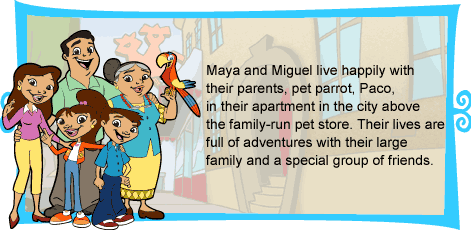 Maya and Miguel live happily with their parents and pet parrot, Paco, in their apartment in the city above the family-run pet store. Their lives are full of adventures with their large family and a special group of friends.