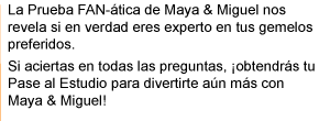 La Prueba FAN-ática de Maya & Miguel nos revela si en verdad eres experto en tus gemelos preferidos. Si aciertas en todas las preguntas, ¡obtendrás tu Pase al Estudio para divertirte aún más con Maya & Miguel!