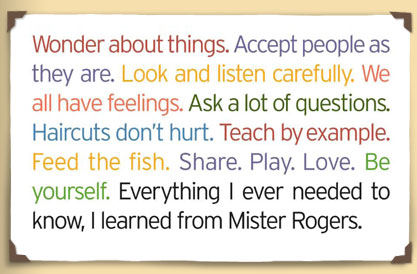 Wonder about things. Accept people as they are. Look and listen carefully. We all have feelings. Ask a lot of questions. Haircuts don't hurt. Teach by example. Feed the fish. Share. Play. Love. Be yourself. Everything I ever needed to know, I learned from Mister Rogers.