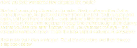 Have you ever wondered how cartoons are made? Start with a simple picture of a character. Next, make another that is almost the same, but just a bit different from the first. Do this again and again, until you have a stack -- each picture a little changed from the next. Finally, hold them together in order and thumb though them quickly, so that you see one after another. Voilà! You've fooled the eye -- the character seems to move! That's the idea behind cartoons or animation. Now make your own animation. Read the directions and then choose a flip book below.