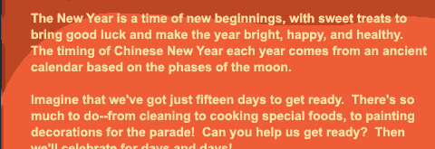 The New Year is a time of new beginnings, with sweet treats to bring good luck and make the year bright, happy, and healthy.  The timing of Chinese New Year each year comes from an ancient calendar based on the phases of the moon. Imagine that we've got just fifteen days to get ready.  There's so much to do--from cleaning to cooking special foods, to painting decorations for the parade!  Can you help us get ready?  Then we'll celebrate for days and days! Play the eight games here, and see how many ways you can have fun preparing for Chinese New Year!