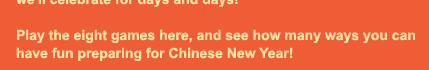 The New Year is a time of new beginnings, with sweet treats to bring good luck and make the year bright, happy, and healthy.  The timing of Chinese New Year each year comes from an ancient calendar based on the phases of the moon. Imagine that we've got just fifteen days to get ready.  There's so much to do--from cleaning to cooking special foods, to painting decorations for the parade!  Can you help us get ready?  Then we'll celebrate for days and days! Play the eight games here, and see how many ways you can have fun preparing for Chinese New Year!