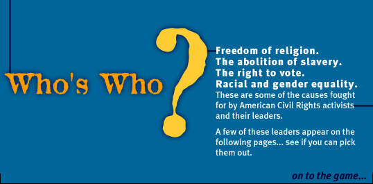 Who's Who? Freedom of religion. The abolition of slavery. The right to vote. Racial and gender equality. These are some of the causes fought for by American Civil Rights activists and their leaders. A few of these leaders appear on the following pages... see if you can pick them out... On to the game...